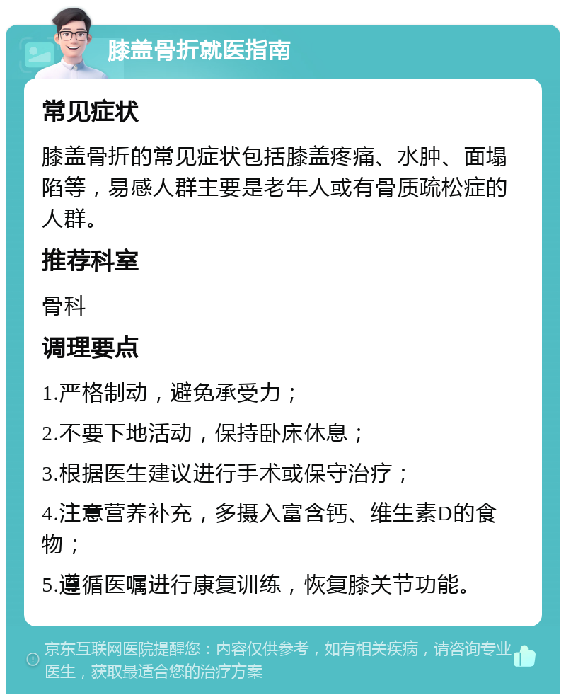 膝盖骨折就医指南 常见症状 膝盖骨折的常见症状包括膝盖疼痛、水肿、面塌陷等，易感人群主要是老年人或有骨质疏松症的人群。 推荐科室 骨科 调理要点 1.严格制动，避免承受力； 2.不要下地活动，保持卧床休息； 3.根据医生建议进行手术或保守治疗； 4.注意营养补充，多摄入富含钙、维生素D的食物； 5.遵循医嘱进行康复训练，恢复膝关节功能。