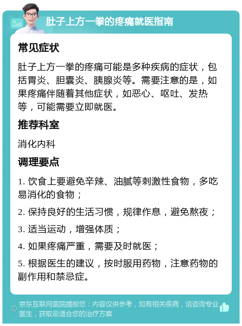 肚子上方一拳的疼痛就医指南 常见症状 肚子上方一拳的疼痛可能是多种疾病的症状，包括胃炎、胆囊炎、胰腺炎等。需要注意的是，如果疼痛伴随着其他症状，如恶心、呕吐、发热等，可能需要立即就医。 推荐科室 消化内科 调理要点 1. 饮食上要避免辛辣、油腻等刺激性食物，多吃易消化的食物； 2. 保持良好的生活习惯，规律作息，避免熬夜； 3. 适当运动，增强体质； 4. 如果疼痛严重，需要及时就医； 5. 根据医生的建议，按时服用药物，注意药物的副作用和禁忌症。