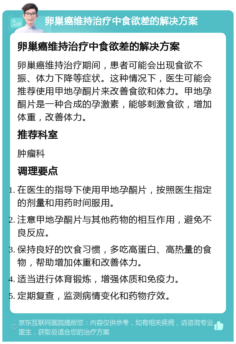 卵巢癌维持治疗中食欲差的解决方案 卵巢癌维持治疗中食欲差的解决方案 卵巢癌维持治疗期间，患者可能会出现食欲不振、体力下降等症状。这种情况下，医生可能会推荐使用甲地孕酮片来改善食欲和体力。甲地孕酮片是一种合成的孕激素，能够刺激食欲，增加体重，改善体力。 推荐科室 肿瘤科 调理要点 在医生的指导下使用甲地孕酮片，按照医生指定的剂量和用药时间服用。 注意甲地孕酮片与其他药物的相互作用，避免不良反应。 保持良好的饮食习惯，多吃高蛋白、高热量的食物，帮助增加体重和改善体力。 适当进行体育锻炼，增强体质和免疫力。 定期复查，监测病情变化和药物疗效。