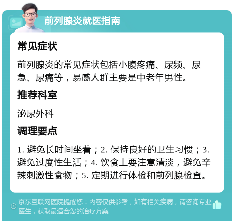 前列腺炎就医指南 常见症状 前列腺炎的常见症状包括小腹疼痛、尿频、尿急、尿痛等，易感人群主要是中老年男性。 推荐科室 泌尿外科 调理要点 1. 避免长时间坐着；2. 保持良好的卫生习惯；3. 避免过度性生活；4. 饮食上要注意清淡，避免辛辣刺激性食物；5. 定期进行体检和前列腺检查。