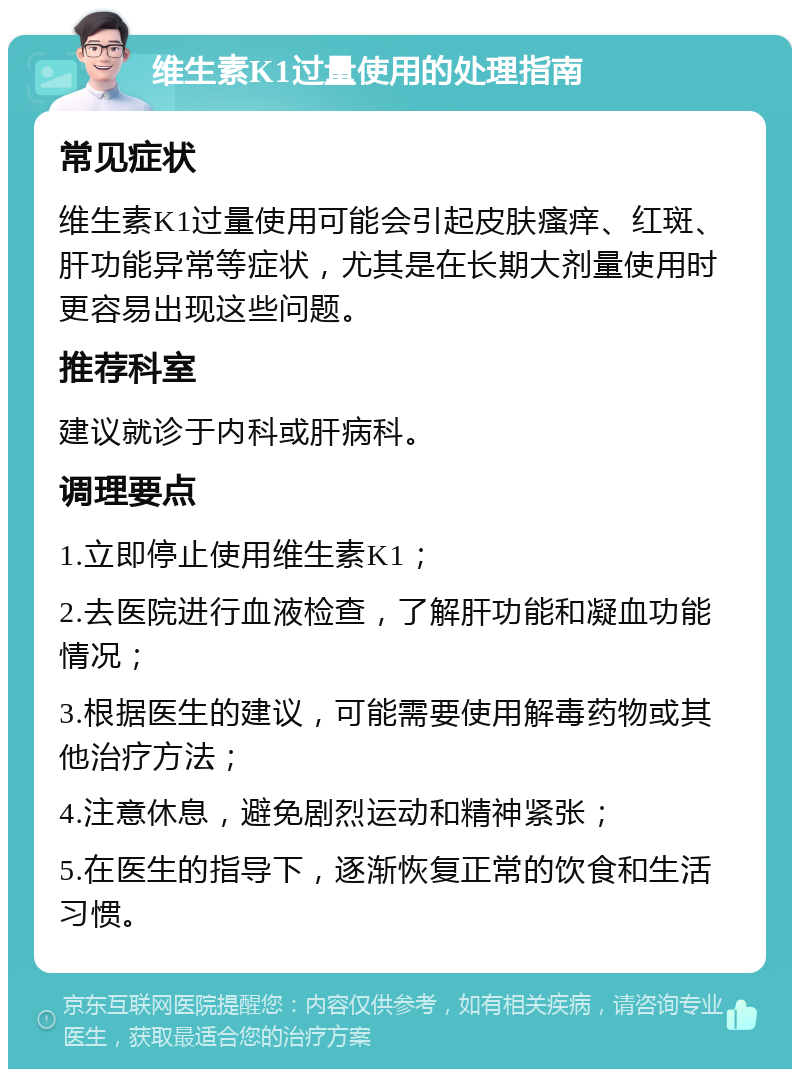 维生素K1过量使用的处理指南 常见症状 维生素K1过量使用可能会引起皮肤瘙痒、红斑、肝功能异常等症状，尤其是在长期大剂量使用时更容易出现这些问题。 推荐科室 建议就诊于内科或肝病科。 调理要点 1.立即停止使用维生素K1； 2.去医院进行血液检查，了解肝功能和凝血功能情况； 3.根据医生的建议，可能需要使用解毒药物或其他治疗方法； 4.注意休息，避免剧烈运动和精神紧张； 5.在医生的指导下，逐渐恢复正常的饮食和生活习惯。