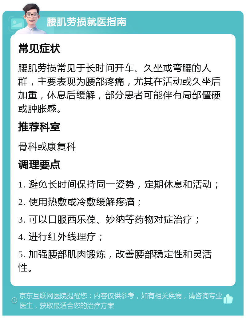 腰肌劳损就医指南 常见症状 腰肌劳损常见于长时间开车、久坐或弯腰的人群，主要表现为腰部疼痛，尤其在活动或久坐后加重，休息后缓解，部分患者可能伴有局部僵硬或肿胀感。 推荐科室 骨科或康复科 调理要点 1. 避免长时间保持同一姿势，定期休息和活动； 2. 使用热敷或冷敷缓解疼痛； 3. 可以口服西乐葆、妙纳等药物对症治疗； 4. 进行红外线理疗； 5. 加强腰部肌肉锻炼，改善腰部稳定性和灵活性。