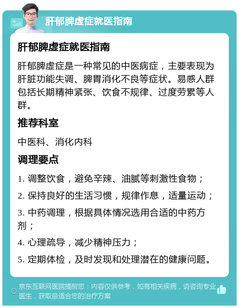 肝郁脾虚症就医指南 肝郁脾虚症就医指南 肝郁脾虚症是一种常见的中医病症，主要表现为肝脏功能失调、脾胃消化不良等症状。易感人群包括长期精神紧张、饮食不规律、过度劳累等人群。 推荐科室 中医科、消化内科 调理要点 1. 调整饮食，避免辛辣、油腻等刺激性食物； 2. 保持良好的生活习惯，规律作息，适量运动； 3. 中药调理，根据具体情况选用合适的中药方剂； 4. 心理疏导，减少精神压力； 5. 定期体检，及时发现和处理潜在的健康问题。