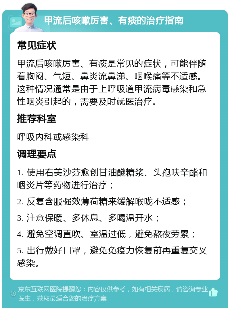 甲流后咳嗽厉害、有痰的治疗指南 常见症状 甲流后咳嗽厉害、有痰是常见的症状，可能伴随着胸闷、气短、鼻炎流鼻涕、咽喉痛等不适感。这种情况通常是由于上呼吸道甲流病毒感染和急性咽炎引起的，需要及时就医治疗。 推荐科室 呼吸内科或感染科 调理要点 1. 使用右美沙芬愈创甘油醚糖浆、头孢呋辛酯和咽炎片等药物进行治疗； 2. 反复含服强效薄荷糖来缓解喉咙不适感； 3. 注意保暖、多休息、多喝温开水； 4. 避免空调直吹、室温过低，避免熬夜劳累； 5. 出行戴好口罩，避免免疫力恢复前再重复交叉感染。