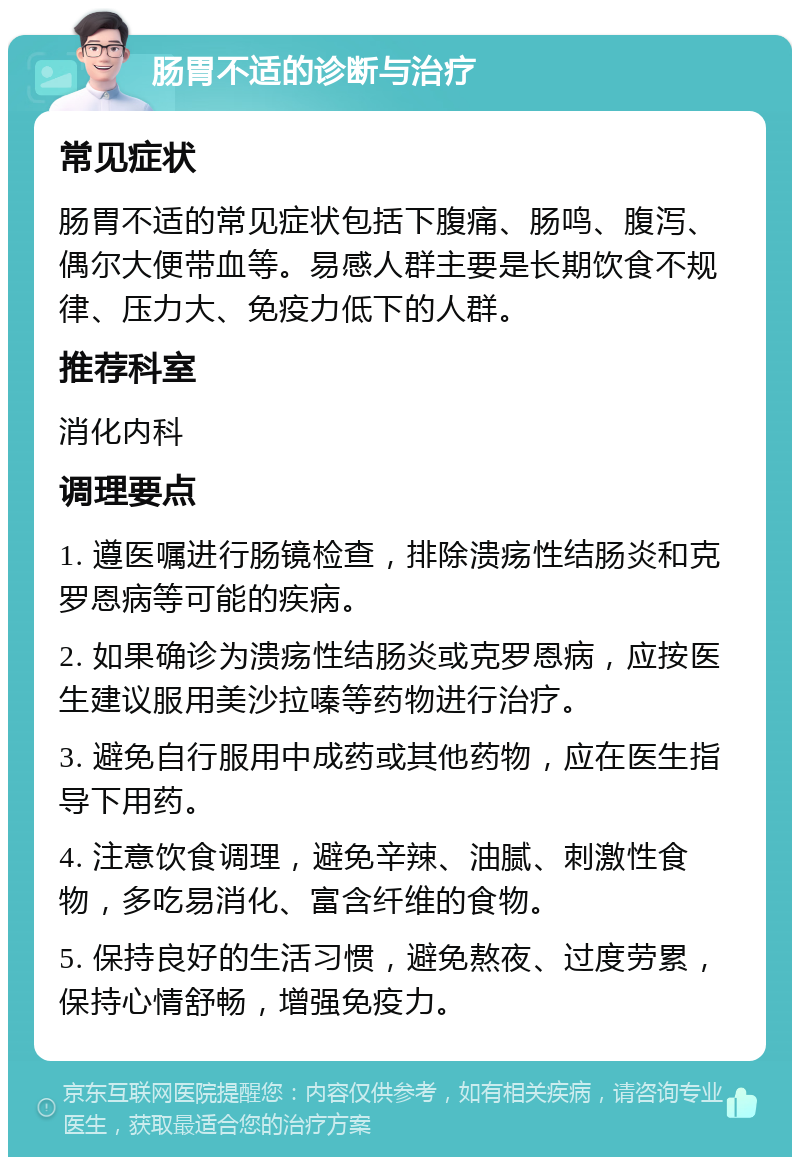 肠胃不适的诊断与治疗 常见症状 肠胃不适的常见症状包括下腹痛、肠鸣、腹泻、偶尔大便带血等。易感人群主要是长期饮食不规律、压力大、免疫力低下的人群。 推荐科室 消化内科 调理要点 1. 遵医嘱进行肠镜检查，排除溃疡性结肠炎和克罗恩病等可能的疾病。 2. 如果确诊为溃疡性结肠炎或克罗恩病，应按医生建议服用美沙拉嗪等药物进行治疗。 3. 避免自行服用中成药或其他药物，应在医生指导下用药。 4. 注意饮食调理，避免辛辣、油腻、刺激性食物，多吃易消化、富含纤维的食物。 5. 保持良好的生活习惯，避免熬夜、过度劳累，保持心情舒畅，增强免疫力。