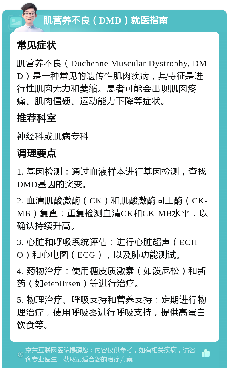 肌营养不良（DMD）就医指南 常见症状 肌营养不良（Duchenne Muscular Dystrophy, DMD）是一种常见的遗传性肌肉疾病，其特征是进行性肌肉无力和萎缩。患者可能会出现肌肉疼痛、肌肉僵硬、运动能力下降等症状。 推荐科室 神经科或肌病专科 调理要点 1. 基因检测：通过血液样本进行基因检测，查找DMD基因的突变。 2. 血清肌酸激酶（CK）和肌酸激酶同工酶（CK-MB）复查：重复检测血清CK和CK-MB水平，以确认持续升高。 3. 心脏和呼吸系统评估：进行心脏超声（ECHO）和心电图（ECG），以及肺功能测试。 4. 药物治疗：使用糖皮质激素（如泼尼松）和新药（如eteplirsen）等进行治疗。 5. 物理治疗、呼吸支持和营养支持：定期进行物理治疗，使用呼吸器进行呼吸支持，提供高蛋白饮食等。