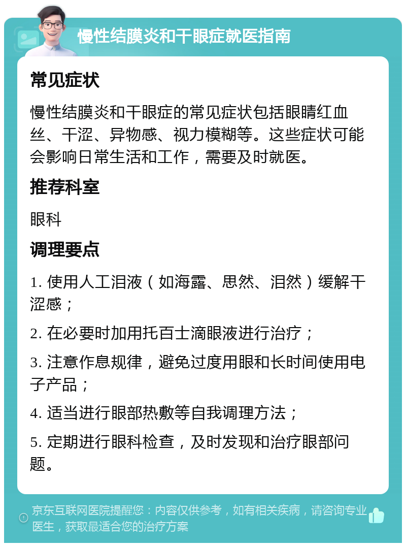 慢性结膜炎和干眼症就医指南 常见症状 慢性结膜炎和干眼症的常见症状包括眼睛红血丝、干涩、异物感、视力模糊等。这些症状可能会影响日常生活和工作，需要及时就医。 推荐科室 眼科 调理要点 1. 使用人工泪液（如海露、思然、泪然）缓解干涩感； 2. 在必要时加用托百士滴眼液进行治疗； 3. 注意作息规律，避免过度用眼和长时间使用电子产品； 4. 适当进行眼部热敷等自我调理方法； 5. 定期进行眼科检查，及时发现和治疗眼部问题。