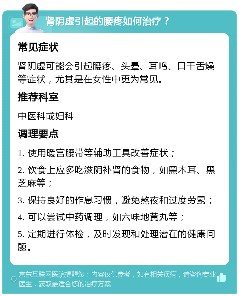 肾阴虚引起的腰疼如何治疗？ 常见症状 肾阴虚可能会引起腰疼、头晕、耳鸣、口干舌燥等症状，尤其是在女性中更为常见。 推荐科室 中医科或妇科 调理要点 1. 使用暖宫腰带等辅助工具改善症状； 2. 饮食上应多吃滋阴补肾的食物，如黑木耳、黑芝麻等； 3. 保持良好的作息习惯，避免熬夜和过度劳累； 4. 可以尝试中药调理，如六味地黄丸等； 5. 定期进行体检，及时发现和处理潜在的健康问题。