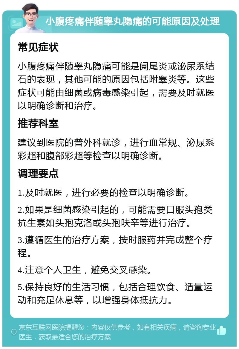 小腹疼痛伴随睾丸隐痛的可能原因及处理 常见症状 小腹疼痛伴随睾丸隐痛可能是阑尾炎或泌尿系结石的表现，其他可能的原因包括附睾炎等。这些症状可能由细菌或病毒感染引起，需要及时就医以明确诊断和治疗。 推荐科室 建议到医院的普外科就诊，进行血常规、泌尿系彩超和腹部彩超等检查以明确诊断。 调理要点 1.及时就医，进行必要的检查以明确诊断。 2.如果是细菌感染引起的，可能需要口服头孢类抗生素如头孢克洛或头孢呋辛等进行治疗。 3.遵循医生的治疗方案，按时服药并完成整个疗程。 4.注意个人卫生，避免交叉感染。 5.保持良好的生活习惯，包括合理饮食、适量运动和充足休息等，以增强身体抵抗力。