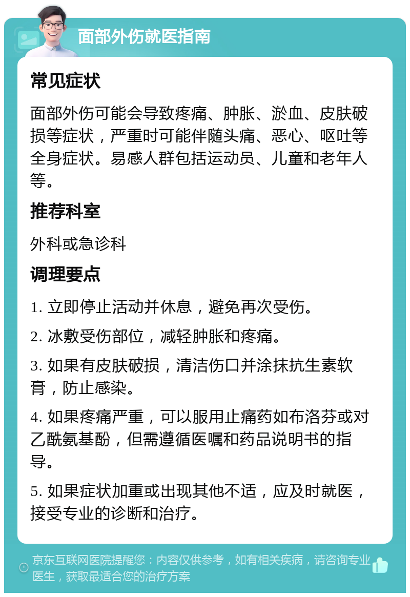 面部外伤就医指南 常见症状 面部外伤可能会导致疼痛、肿胀、淤血、皮肤破损等症状，严重时可能伴随头痛、恶心、呕吐等全身症状。易感人群包括运动员、儿童和老年人等。 推荐科室 外科或急诊科 调理要点 1. 立即停止活动并休息，避免再次受伤。 2. 冰敷受伤部位，减轻肿胀和疼痛。 3. 如果有皮肤破损，清洁伤口并涂抹抗生素软膏，防止感染。 4. 如果疼痛严重，可以服用止痛药如布洛芬或对乙酰氨基酚，但需遵循医嘱和药品说明书的指导。 5. 如果症状加重或出现其他不适，应及时就医，接受专业的诊断和治疗。