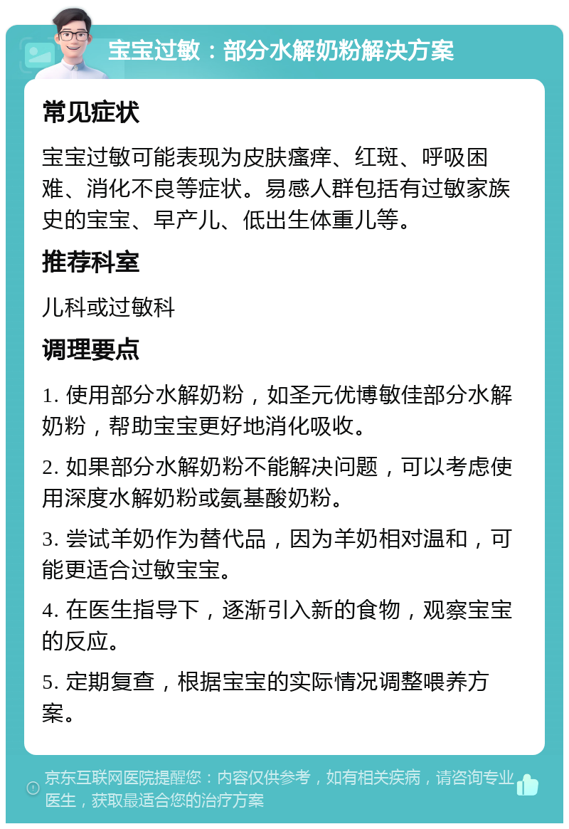 宝宝过敏：部分水解奶粉解决方案 常见症状 宝宝过敏可能表现为皮肤瘙痒、红斑、呼吸困难、消化不良等症状。易感人群包括有过敏家族史的宝宝、早产儿、低出生体重儿等。 推荐科室 儿科或过敏科 调理要点 1. 使用部分水解奶粉，如圣元优博敏佳部分水解奶粉，帮助宝宝更好地消化吸收。 2. 如果部分水解奶粉不能解决问题，可以考虑使用深度水解奶粉或氨基酸奶粉。 3. 尝试羊奶作为替代品，因为羊奶相对温和，可能更适合过敏宝宝。 4. 在医生指导下，逐渐引入新的食物，观察宝宝的反应。 5. 定期复查，根据宝宝的实际情况调整喂养方案。