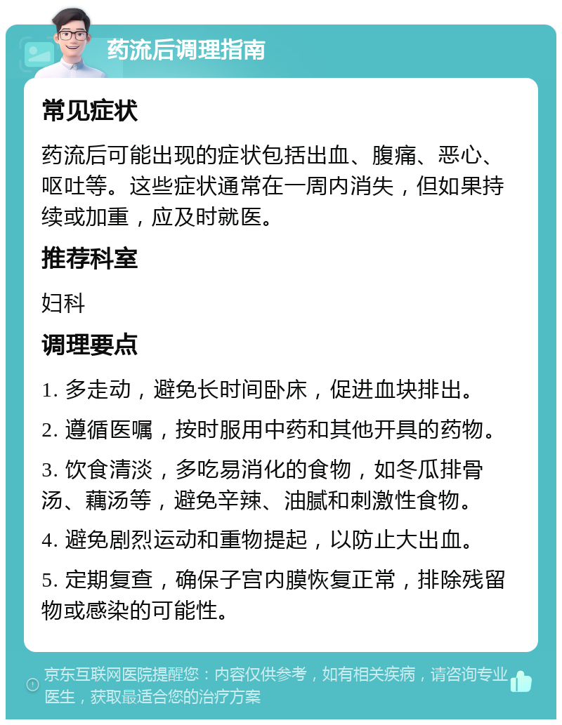 药流后调理指南 常见症状 药流后可能出现的症状包括出血、腹痛、恶心、呕吐等。这些症状通常在一周内消失，但如果持续或加重，应及时就医。 推荐科室 妇科 调理要点 1. 多走动，避免长时间卧床，促进血块排出。 2. 遵循医嘱，按时服用中药和其他开具的药物。 3. 饮食清淡，多吃易消化的食物，如冬瓜排骨汤、藕汤等，避免辛辣、油腻和刺激性食物。 4. 避免剧烈运动和重物提起，以防止大出血。 5. 定期复查，确保子宫内膜恢复正常，排除残留物或感染的可能性。