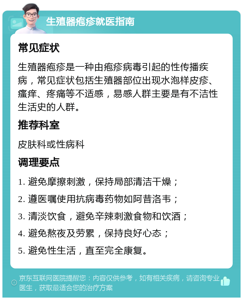 生殖器疱疹就医指南 常见症状 生殖器疱疹是一种由疱疹病毒引起的性传播疾病，常见症状包括生殖器部位出现水泡样皮疹、瘙痒、疼痛等不适感，易感人群主要是有不洁性生活史的人群。 推荐科室 皮肤科或性病科 调理要点 1. 避免摩擦刺激，保持局部清洁干燥； 2. 遵医嘱使用抗病毒药物如阿昔洛韦； 3. 清淡饮食，避免辛辣刺激食物和饮酒； 4. 避免熬夜及劳累，保持良好心态； 5. 避免性生活，直至完全康复。