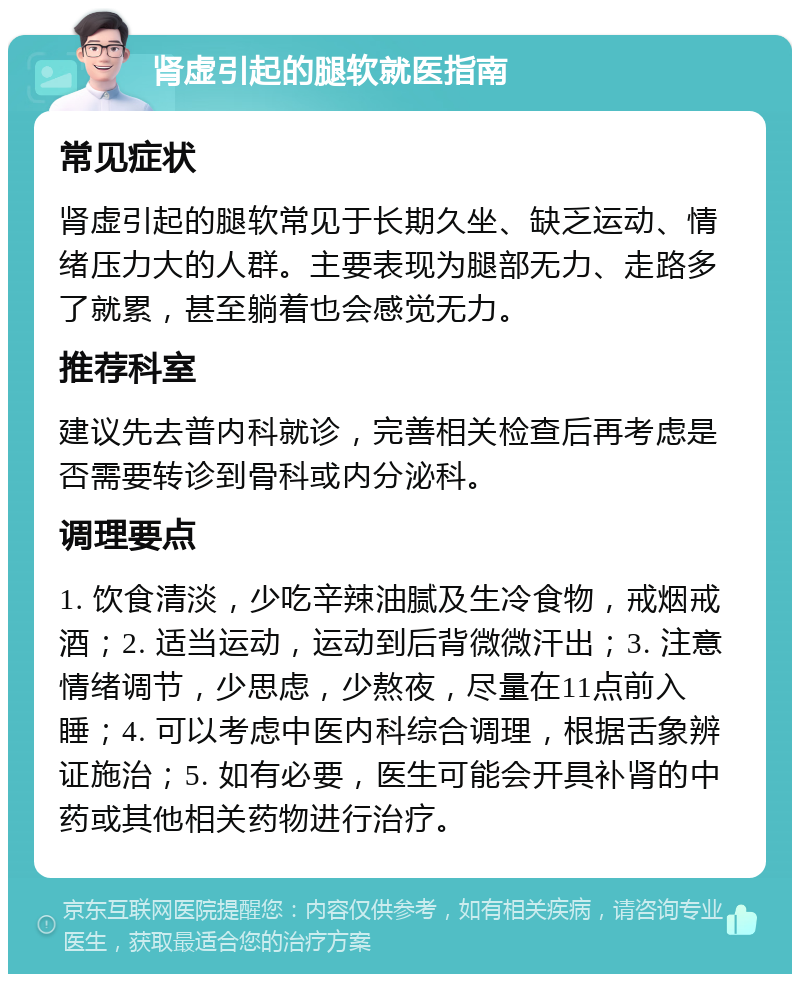 肾虚引起的腿软就医指南 常见症状 肾虚引起的腿软常见于长期久坐、缺乏运动、情绪压力大的人群。主要表现为腿部无力、走路多了就累，甚至躺着也会感觉无力。 推荐科室 建议先去普内科就诊，完善相关检查后再考虑是否需要转诊到骨科或内分泌科。 调理要点 1. 饮食清淡，少吃辛辣油腻及生冷食物，戒烟戒酒；2. 适当运动，运动到后背微微汗出；3. 注意情绪调节，少思虑，少熬夜，尽量在11点前入睡；4. 可以考虑中医内科综合调理，根据舌象辨证施治；5. 如有必要，医生可能会开具补肾的中药或其他相关药物进行治疗。