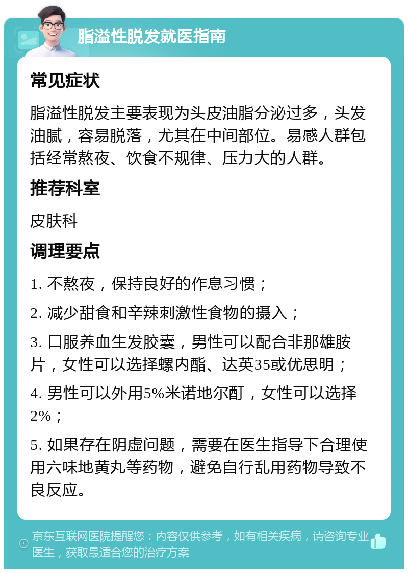 脂溢性脱发就医指南 常见症状 脂溢性脱发主要表现为头皮油脂分泌过多，头发油腻，容易脱落，尤其在中间部位。易感人群包括经常熬夜、饮食不规律、压力大的人群。 推荐科室 皮肤科 调理要点 1. 不熬夜，保持良好的作息习惯； 2. 减少甜食和辛辣刺激性食物的摄入； 3. 口服养血生发胶囊，男性可以配合非那雄胺片，女性可以选择螺内酯、达英35或优思明； 4. 男性可以外用5%米诺地尔酊，女性可以选择2%； 5. 如果存在阴虚问题，需要在医生指导下合理使用六味地黄丸等药物，避免自行乱用药物导致不良反应。