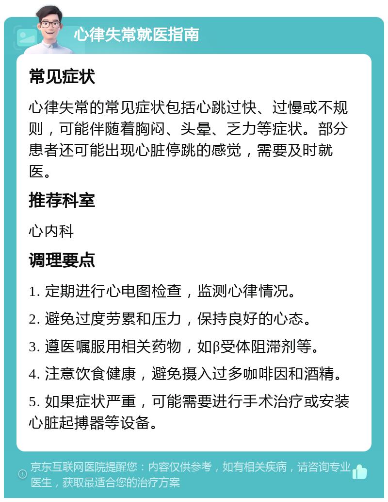 心律失常就医指南 常见症状 心律失常的常见症状包括心跳过快、过慢或不规则，可能伴随着胸闷、头晕、乏力等症状。部分患者还可能出现心脏停跳的感觉，需要及时就医。 推荐科室 心内科 调理要点 1. 定期进行心电图检查，监测心律情况。 2. 避免过度劳累和压力，保持良好的心态。 3. 遵医嘱服用相关药物，如β受体阻滞剂等。 4. 注意饮食健康，避免摄入过多咖啡因和酒精。 5. 如果症状严重，可能需要进行手术治疗或安装心脏起搏器等设备。