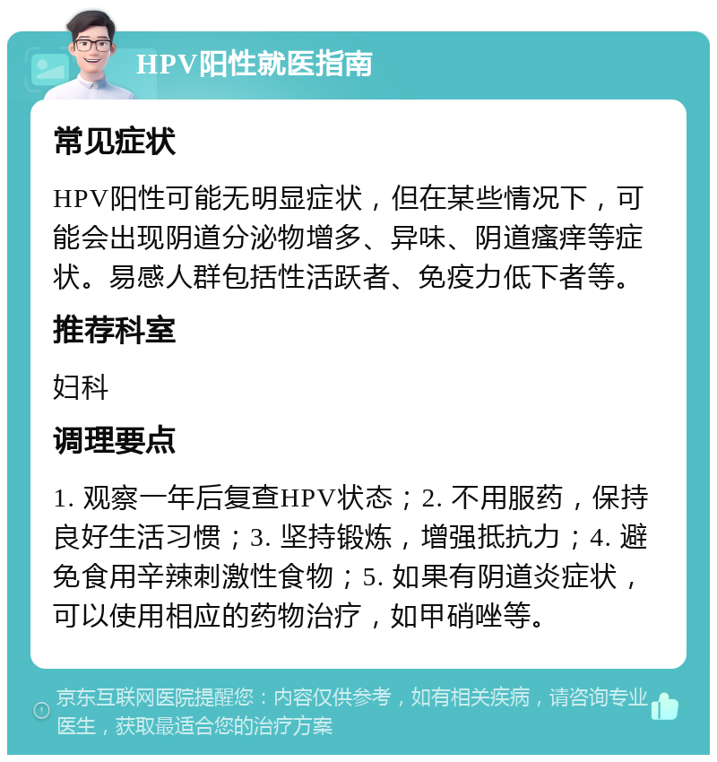 HPV阳性就医指南 常见症状 HPV阳性可能无明显症状，但在某些情况下，可能会出现阴道分泌物增多、异味、阴道瘙痒等症状。易感人群包括性活跃者、免疫力低下者等。 推荐科室 妇科 调理要点 1. 观察一年后复查HPV状态；2. 不用服药，保持良好生活习惯；3. 坚持锻炼，增强抵抗力；4. 避免食用辛辣刺激性食物；5. 如果有阴道炎症状，可以使用相应的药物治疗，如甲硝唑等。