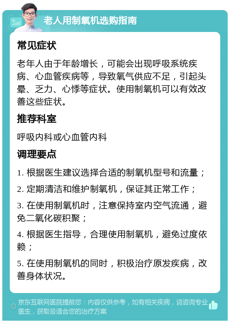 老人用制氧机选购指南 常见症状 老年人由于年龄增长，可能会出现呼吸系统疾病、心血管疾病等，导致氧气供应不足，引起头晕、乏力、心悸等症状。使用制氧机可以有效改善这些症状。 推荐科室 呼吸内科或心血管内科 调理要点 1. 根据医生建议选择合适的制氧机型号和流量； 2. 定期清洁和维护制氧机，保证其正常工作； 3. 在使用制氧机时，注意保持室内空气流通，避免二氧化碳积聚； 4. 根据医生指导，合理使用制氧机，避免过度依赖； 5. 在使用制氧机的同时，积极治疗原发疾病，改善身体状况。