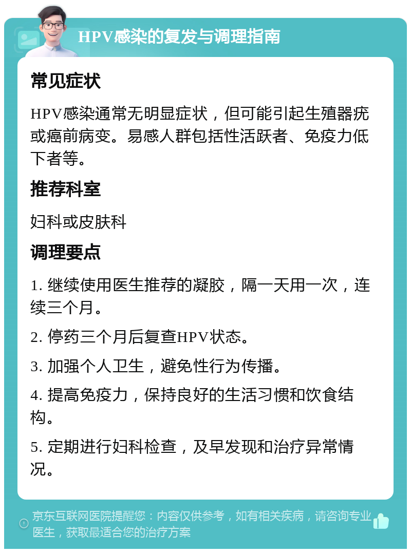 HPV感染的复发与调理指南 常见症状 HPV感染通常无明显症状，但可能引起生殖器疣或癌前病变。易感人群包括性活跃者、免疫力低下者等。 推荐科室 妇科或皮肤科 调理要点 1. 继续使用医生推荐的凝胶，隔一天用一次，连续三个月。 2. 停药三个月后复查HPV状态。 3. 加强个人卫生，避免性行为传播。 4. 提高免疫力，保持良好的生活习惯和饮食结构。 5. 定期进行妇科检查，及早发现和治疗异常情况。