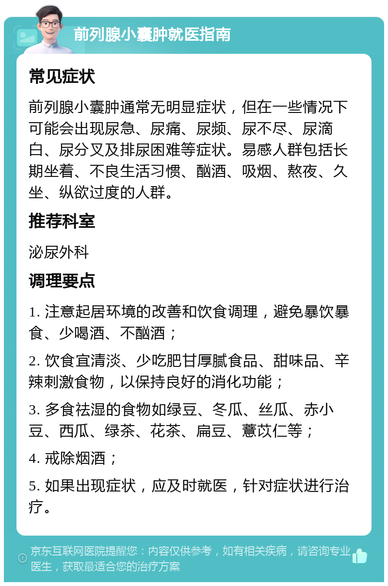 前列腺小囊肿就医指南 常见症状 前列腺小囊肿通常无明显症状，但在一些情况下可能会出现尿急、尿痛、尿频、尿不尽、尿滴白、尿分叉及排尿困难等症状。易感人群包括长期坐着、不良生活习惯、酗酒、吸烟、熬夜、久坐、纵欲过度的人群。 推荐科室 泌尿外科 调理要点 1. 注意起居环境的改善和饮食调理，避免暴饮暴食、少喝酒、不酗酒； 2. 饮食宜清淡、少吃肥甘厚腻食品、甜味品、辛辣刺激食物，以保持良好的消化功能； 3. 多食祛湿的食物如绿豆、冬瓜、丝瓜、赤小豆、西瓜、绿茶、花茶、扁豆、薏苡仁等； 4. 戒除烟酒； 5. 如果出现症状，应及时就医，针对症状进行治疗。