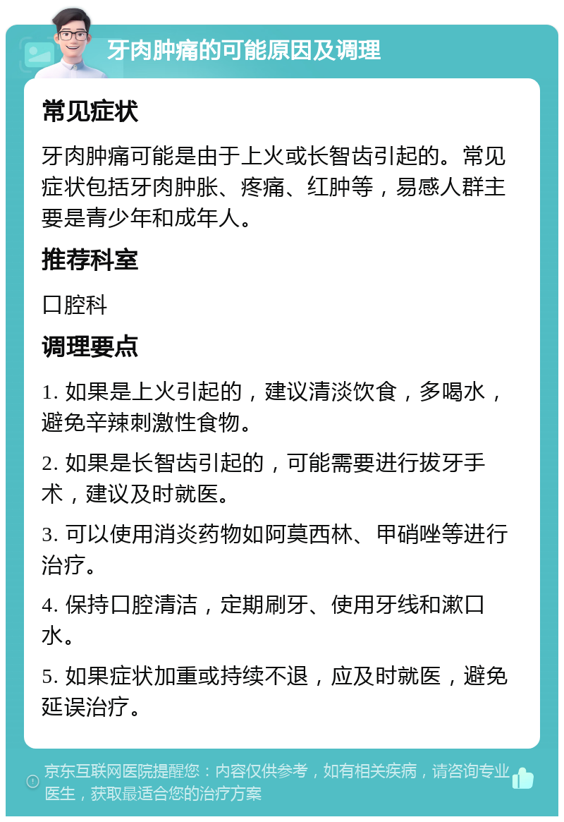 牙肉肿痛的可能原因及调理 常见症状 牙肉肿痛可能是由于上火或长智齿引起的。常见症状包括牙肉肿胀、疼痛、红肿等，易感人群主要是青少年和成年人。 推荐科室 口腔科 调理要点 1. 如果是上火引起的，建议清淡饮食，多喝水，避免辛辣刺激性食物。 2. 如果是长智齿引起的，可能需要进行拔牙手术，建议及时就医。 3. 可以使用消炎药物如阿莫西林、甲硝唑等进行治疗。 4. 保持口腔清洁，定期刷牙、使用牙线和漱口水。 5. 如果症状加重或持续不退，应及时就医，避免延误治疗。