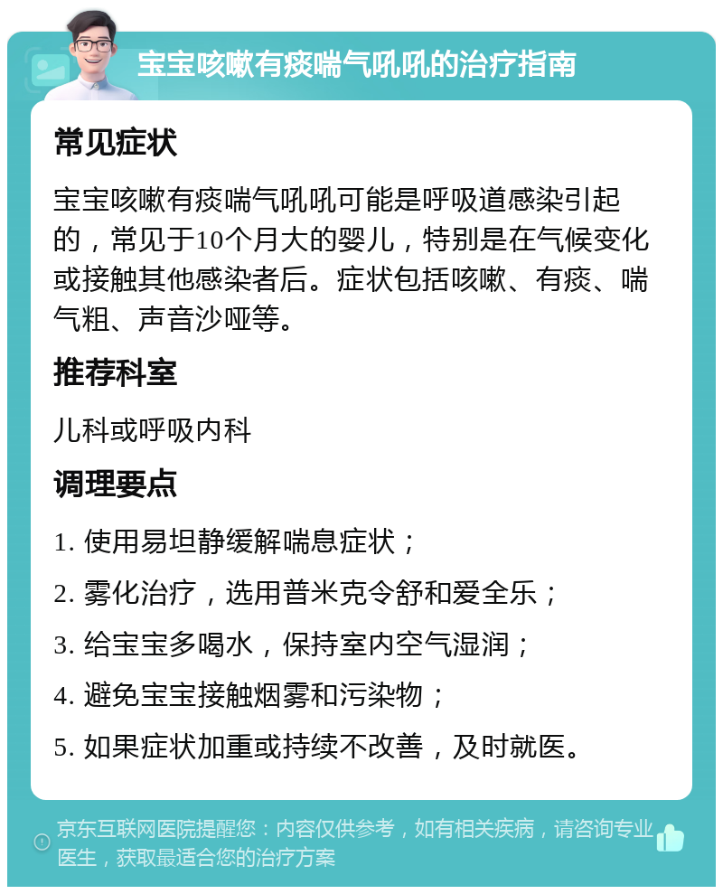 宝宝咳嗽有痰喘气吼吼的治疗指南 常见症状 宝宝咳嗽有痰喘气吼吼可能是呼吸道感染引起的，常见于10个月大的婴儿，特别是在气候变化或接触其他感染者后。症状包括咳嗽、有痰、喘气粗、声音沙哑等。 推荐科室 儿科或呼吸内科 调理要点 1. 使用易坦静缓解喘息症状； 2. 雾化治疗，选用普米克令舒和爱全乐； 3. 给宝宝多喝水，保持室内空气湿润； 4. 避免宝宝接触烟雾和污染物； 5. 如果症状加重或持续不改善，及时就医。