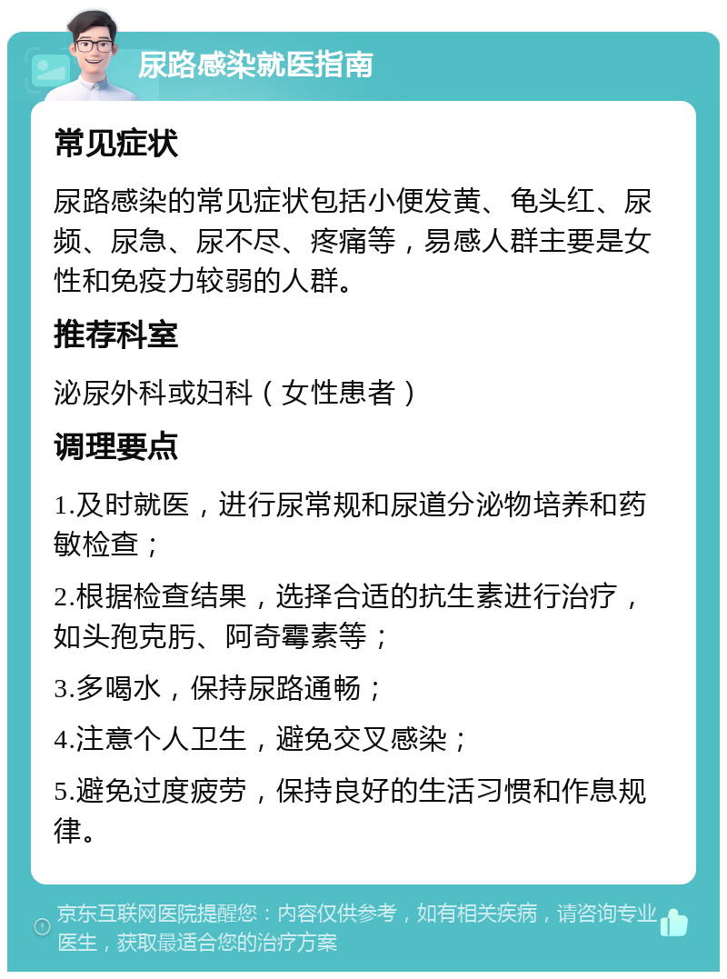 尿路感染就医指南 常见症状 尿路感染的常见症状包括小便发黄、龟头红、尿频、尿急、尿不尽、疼痛等，易感人群主要是女性和免疫力较弱的人群。 推荐科室 泌尿外科或妇科（女性患者） 调理要点 1.及时就医，进行尿常规和尿道分泌物培养和药敏检查； 2.根据检查结果，选择合适的抗生素进行治疗，如头孢克肟、阿奇霉素等； 3.多喝水，保持尿路通畅； 4.注意个人卫生，避免交叉感染； 5.避免过度疲劳，保持良好的生活习惯和作息规律。