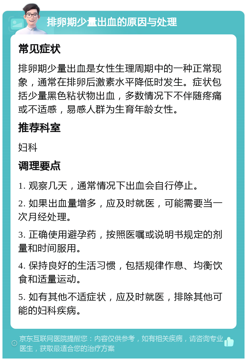 排卵期少量出血的原因与处理 常见症状 排卵期少量出血是女性生理周期中的一种正常现象，通常在排卵后激素水平降低时发生。症状包括少量黑色粘状物出血，多数情况下不伴随疼痛或不适感，易感人群为生育年龄女性。 推荐科室 妇科 调理要点 1. 观察几天，通常情况下出血会自行停止。 2. 如果出血量增多，应及时就医，可能需要当一次月经处理。 3. 正确使用避孕药，按照医嘱或说明书规定的剂量和时间服用。 4. 保持良好的生活习惯，包括规律作息、均衡饮食和适量运动。 5. 如有其他不适症状，应及时就医，排除其他可能的妇科疾病。