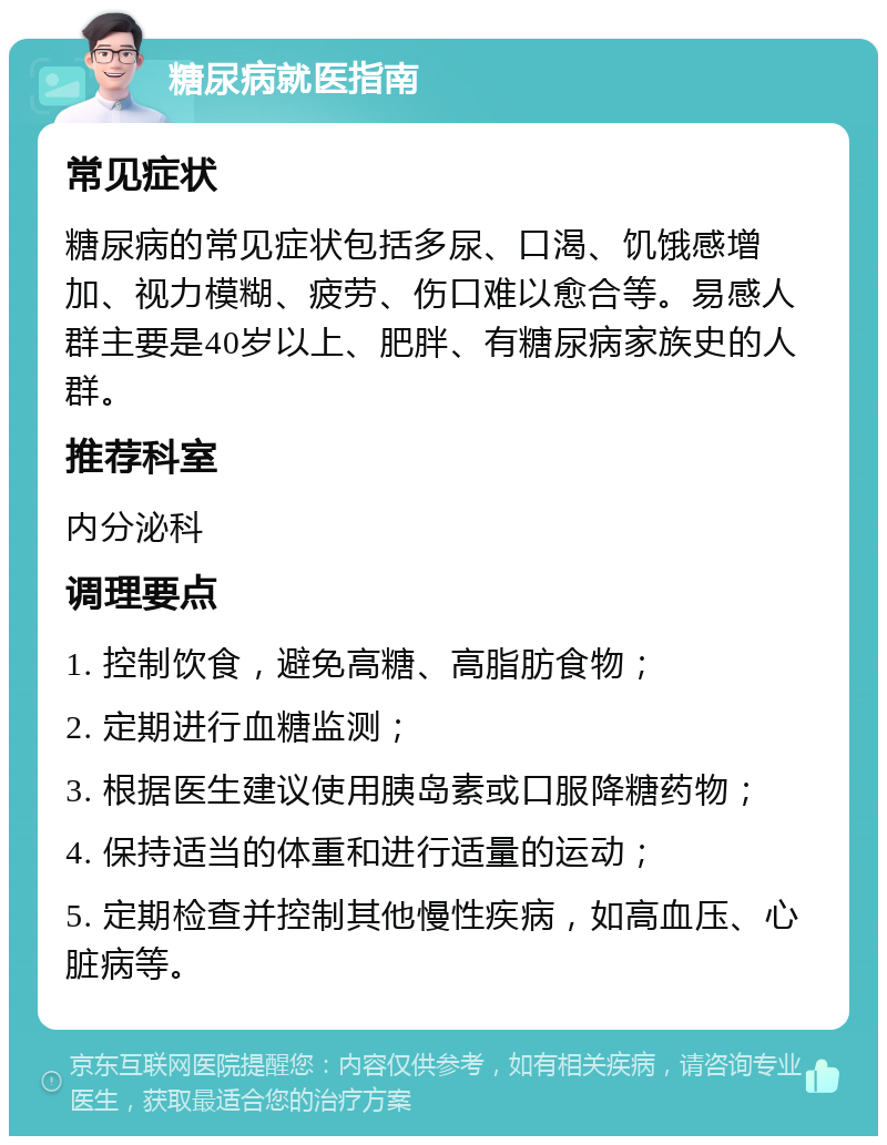 糖尿病就医指南 常见症状 糖尿病的常见症状包括多尿、口渴、饥饿感增加、视力模糊、疲劳、伤口难以愈合等。易感人群主要是40岁以上、肥胖、有糖尿病家族史的人群。 推荐科室 内分泌科 调理要点 1. 控制饮食，避免高糖、高脂肪食物； 2. 定期进行血糖监测； 3. 根据医生建议使用胰岛素或口服降糖药物； 4. 保持适当的体重和进行适量的运动； 5. 定期检查并控制其他慢性疾病，如高血压、心脏病等。