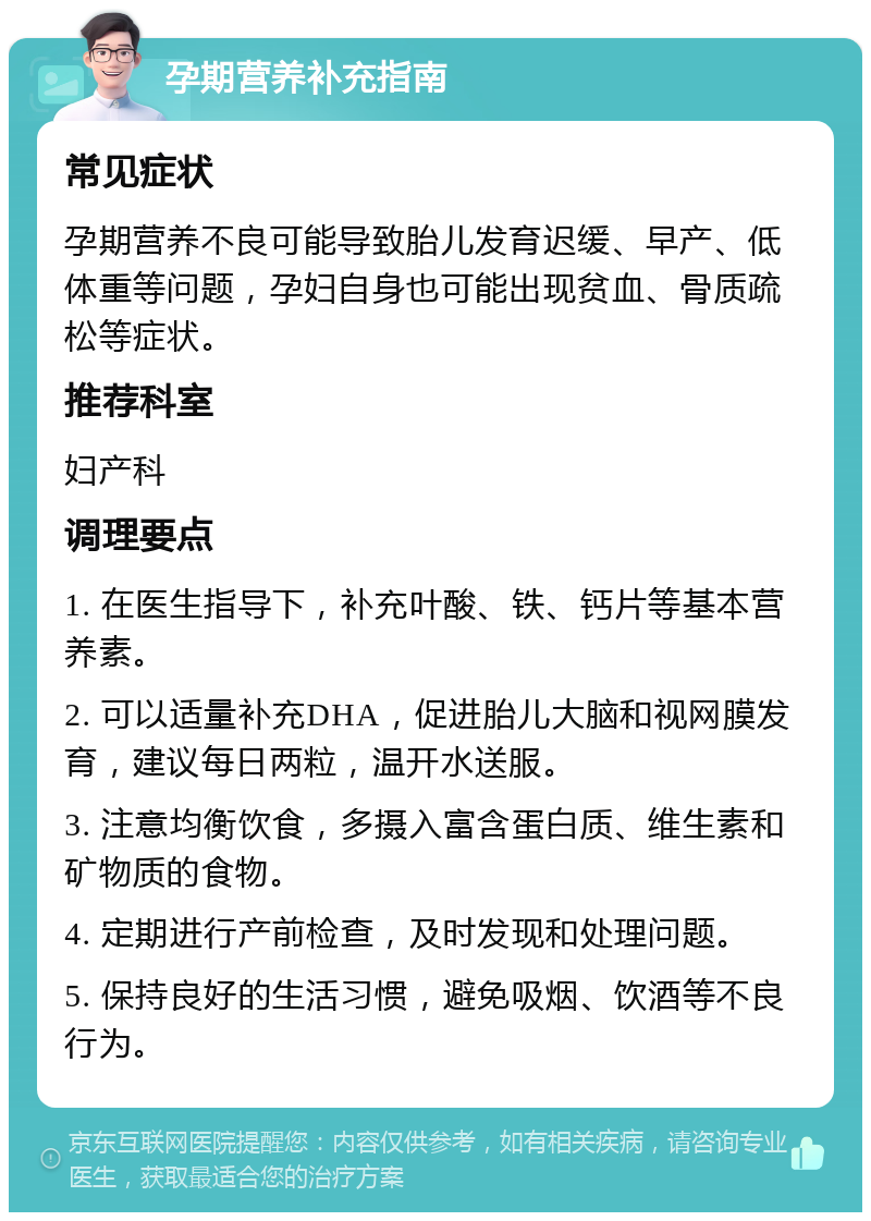 孕期营养补充指南 常见症状 孕期营养不良可能导致胎儿发育迟缓、早产、低体重等问题，孕妇自身也可能出现贫血、骨质疏松等症状。 推荐科室 妇产科 调理要点 1. 在医生指导下，补充叶酸、铁、钙片等基本营养素。 2. 可以适量补充DHA，促进胎儿大脑和视网膜发育，建议每日两粒，温开水送服。 3. 注意均衡饮食，多摄入富含蛋白质、维生素和矿物质的食物。 4. 定期进行产前检查，及时发现和处理问题。 5. 保持良好的生活习惯，避免吸烟、饮酒等不良行为。