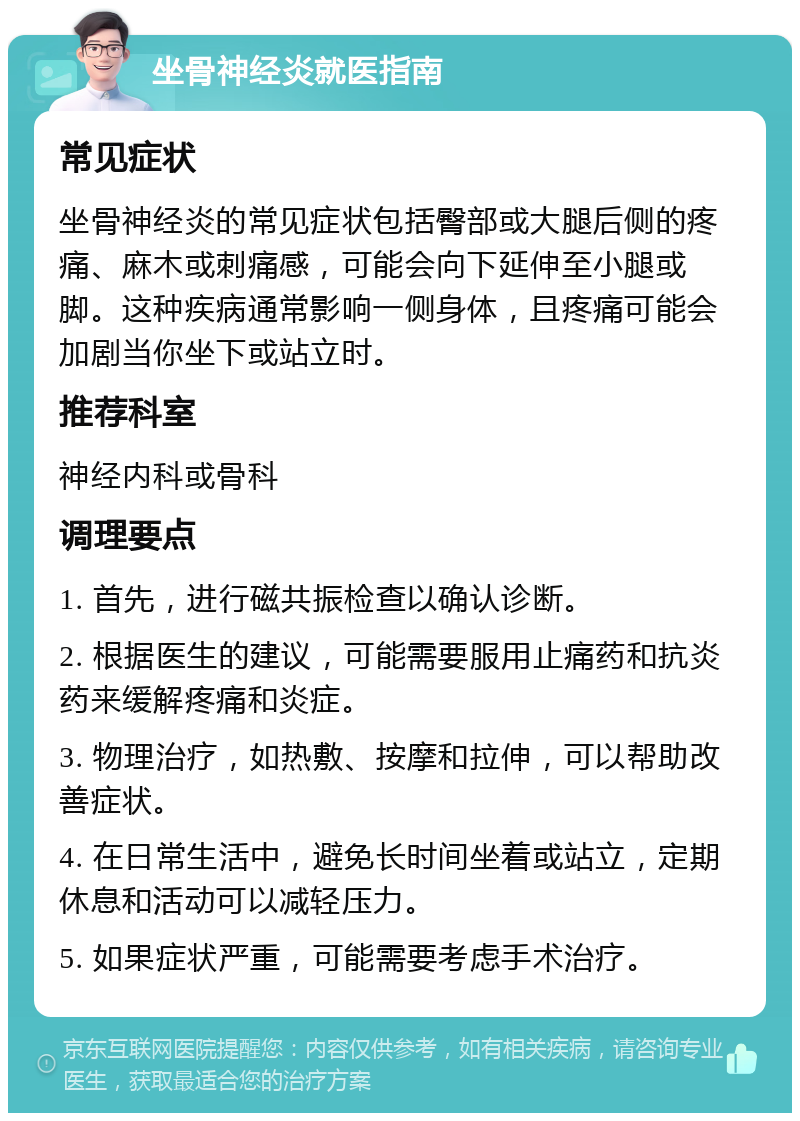 坐骨神经炎就医指南 常见症状 坐骨神经炎的常见症状包括臀部或大腿后侧的疼痛、麻木或刺痛感，可能会向下延伸至小腿或脚。这种疾病通常影响一侧身体，且疼痛可能会加剧当你坐下或站立时。 推荐科室 神经内科或骨科 调理要点 1. 首先，进行磁共振检查以确认诊断。 2. 根据医生的建议，可能需要服用止痛药和抗炎药来缓解疼痛和炎症。 3. 物理治疗，如热敷、按摩和拉伸，可以帮助改善症状。 4. 在日常生活中，避免长时间坐着或站立，定期休息和活动可以减轻压力。 5. 如果症状严重，可能需要考虑手术治疗。