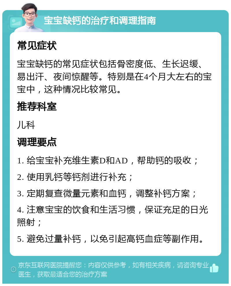 宝宝缺钙的治疗和调理指南 常见症状 宝宝缺钙的常见症状包括骨密度低、生长迟缓、易出汗、夜间惊醒等。特别是在4个月大左右的宝宝中，这种情况比较常见。 推荐科室 儿科 调理要点 1. 给宝宝补充维生素D和AD，帮助钙的吸收； 2. 使用乳钙等钙剂进行补充； 3. 定期复查微量元素和血钙，调整补钙方案； 4. 注意宝宝的饮食和生活习惯，保证充足的日光照射； 5. 避免过量补钙，以免引起高钙血症等副作用。