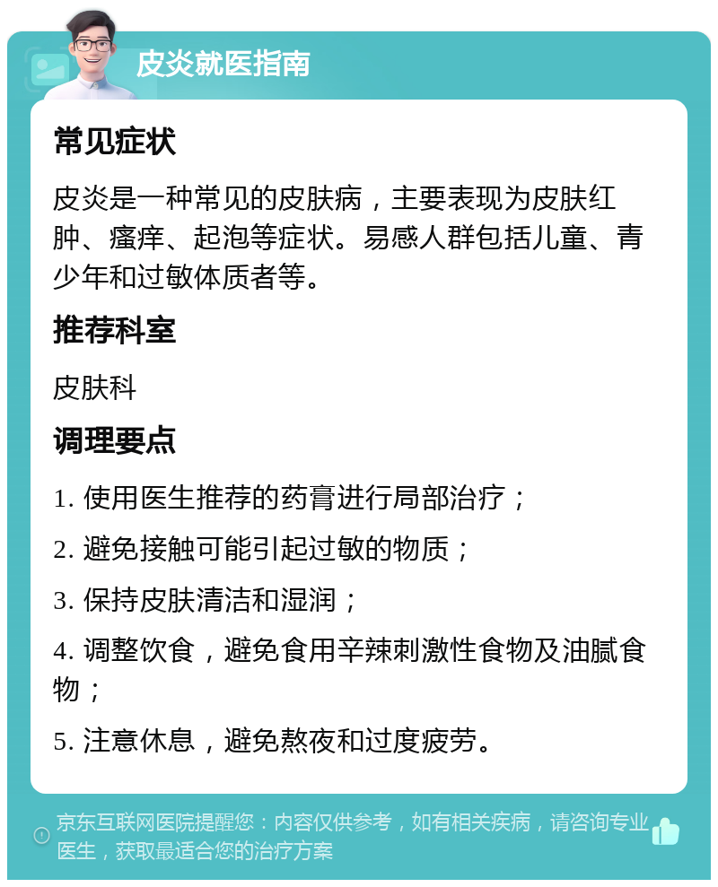 皮炎就医指南 常见症状 皮炎是一种常见的皮肤病，主要表现为皮肤红肿、瘙痒、起泡等症状。易感人群包括儿童、青少年和过敏体质者等。 推荐科室 皮肤科 调理要点 1. 使用医生推荐的药膏进行局部治疗； 2. 避免接触可能引起过敏的物质； 3. 保持皮肤清洁和湿润； 4. 调整饮食，避免食用辛辣刺激性食物及油腻食物； 5. 注意休息，避免熬夜和过度疲劳。