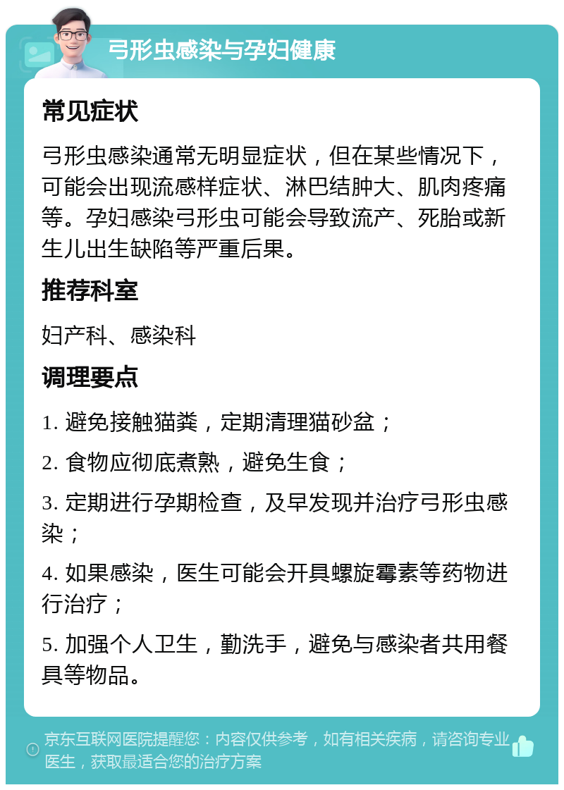 弓形虫感染与孕妇健康 常见症状 弓形虫感染通常无明显症状，但在某些情况下，可能会出现流感样症状、淋巴结肿大、肌肉疼痛等。孕妇感染弓形虫可能会导致流产、死胎或新生儿出生缺陷等严重后果。 推荐科室 妇产科、感染科 调理要点 1. 避免接触猫粪，定期清理猫砂盆； 2. 食物应彻底煮熟，避免生食； 3. 定期进行孕期检查，及早发现并治疗弓形虫感染； 4. 如果感染，医生可能会开具螺旋霉素等药物进行治疗； 5. 加强个人卫生，勤洗手，避免与感染者共用餐具等物品。