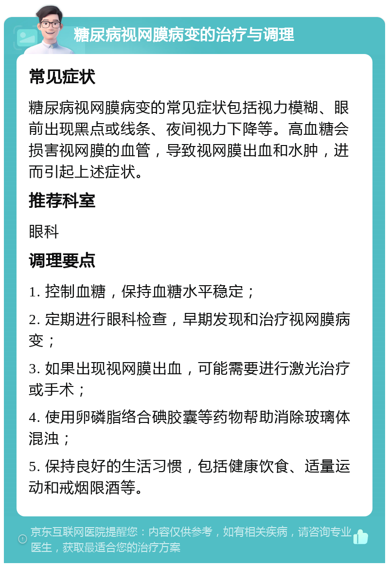 糖尿病视网膜病变的治疗与调理 常见症状 糖尿病视网膜病变的常见症状包括视力模糊、眼前出现黑点或线条、夜间视力下降等。高血糖会损害视网膜的血管，导致视网膜出血和水肿，进而引起上述症状。 推荐科室 眼科 调理要点 1. 控制血糖，保持血糖水平稳定； 2. 定期进行眼科检查，早期发现和治疗视网膜病变； 3. 如果出现视网膜出血，可能需要进行激光治疗或手术； 4. 使用卵磷脂络合碘胶囊等药物帮助消除玻璃体混浊； 5. 保持良好的生活习惯，包括健康饮食、适量运动和戒烟限酒等。