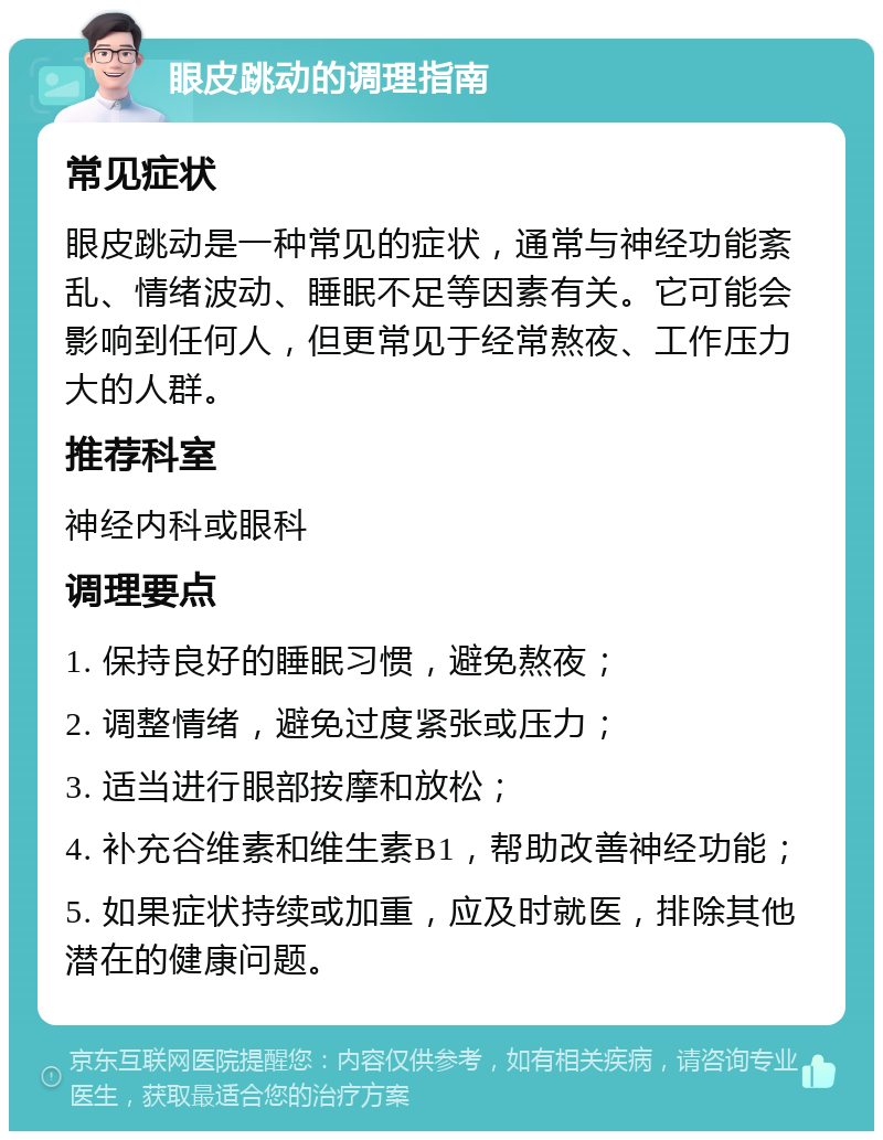 眼皮跳动的调理指南 常见症状 眼皮跳动是一种常见的症状，通常与神经功能紊乱、情绪波动、睡眠不足等因素有关。它可能会影响到任何人，但更常见于经常熬夜、工作压力大的人群。 推荐科室 神经内科或眼科 调理要点 1. 保持良好的睡眠习惯，避免熬夜； 2. 调整情绪，避免过度紧张或压力； 3. 适当进行眼部按摩和放松； 4. 补充谷维素和维生素B1，帮助改善神经功能； 5. 如果症状持续或加重，应及时就医，排除其他潜在的健康问题。