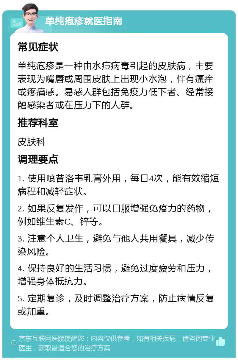 单纯疱疹就医指南 常见症状 单纯疱疹是一种由水痘病毒引起的皮肤病，主要表现为嘴唇或周围皮肤上出现小水泡，伴有瘙痒或疼痛感。易感人群包括免疫力低下者、经常接触感染者或在压力下的人群。 推荐科室 皮肤科 调理要点 1. 使用喷昔洛韦乳膏外用，每日4次，能有效缩短病程和减轻症状。 2. 如果反复发作，可以口服增强免疫力的药物，例如维生素C、锌等。 3. 注意个人卫生，避免与他人共用餐具，减少传染风险。 4. 保持良好的生活习惯，避免过度疲劳和压力，增强身体抵抗力。 5. 定期复诊，及时调整治疗方案，防止病情反复或加重。