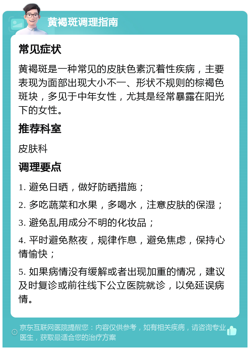 黄褐斑调理指南 常见症状 黄褐斑是一种常见的皮肤色素沉着性疾病，主要表现为面部出现大小不一、形状不规则的棕褐色斑块，多见于中年女性，尤其是经常暴露在阳光下的女性。 推荐科室 皮肤科 调理要点 1. 避免日晒，做好防晒措施； 2. 多吃蔬菜和水果，多喝水，注意皮肤的保湿； 3. 避免乱用成分不明的化妆品； 4. 平时避免熬夜，规律作息，避免焦虑，保持心情愉快； 5. 如果病情没有缓解或者出现加重的情况，建议及时复诊或前往线下公立医院就诊，以免延误病情。