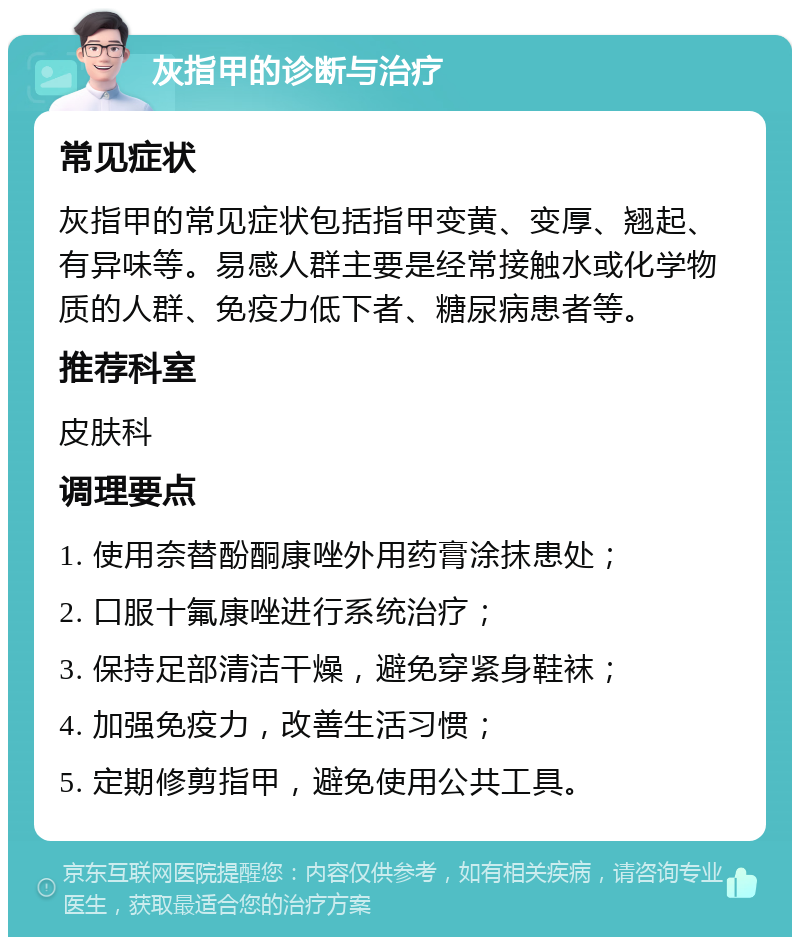 灰指甲的诊断与治疗 常见症状 灰指甲的常见症状包括指甲变黄、变厚、翘起、有异味等。易感人群主要是经常接触水或化学物质的人群、免疫力低下者、糖尿病患者等。 推荐科室 皮肤科 调理要点 1. 使用奈替酚酮康唑外用药膏涂抹患处； 2. 口服十氟康唑进行系统治疗； 3. 保持足部清洁干燥，避免穿紧身鞋袜； 4. 加强免疫力，改善生活习惯； 5. 定期修剪指甲，避免使用公共工具。