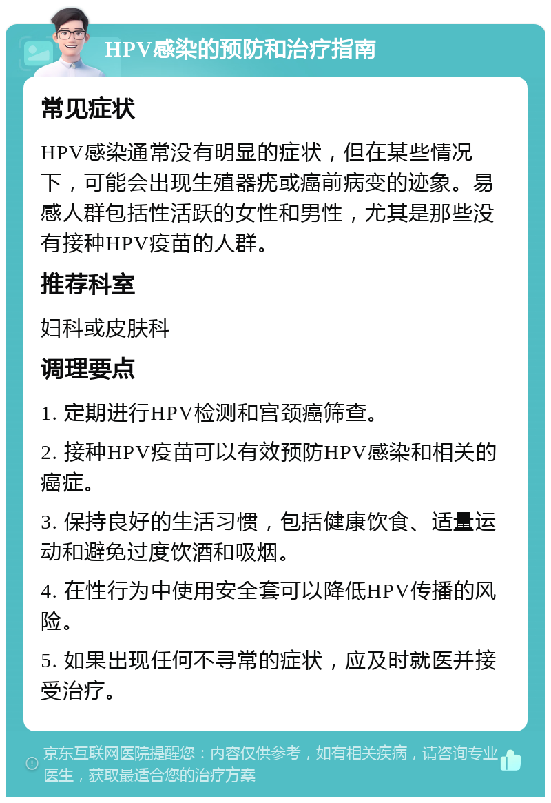 HPV感染的预防和治疗指南 常见症状 HPV感染通常没有明显的症状，但在某些情况下，可能会出现生殖器疣或癌前病变的迹象。易感人群包括性活跃的女性和男性，尤其是那些没有接种HPV疫苗的人群。 推荐科室 妇科或皮肤科 调理要点 1. 定期进行HPV检测和宫颈癌筛查。 2. 接种HPV疫苗可以有效预防HPV感染和相关的癌症。 3. 保持良好的生活习惯，包括健康饮食、适量运动和避免过度饮酒和吸烟。 4. 在性行为中使用安全套可以降低HPV传播的风险。 5. 如果出现任何不寻常的症状，应及时就医并接受治疗。