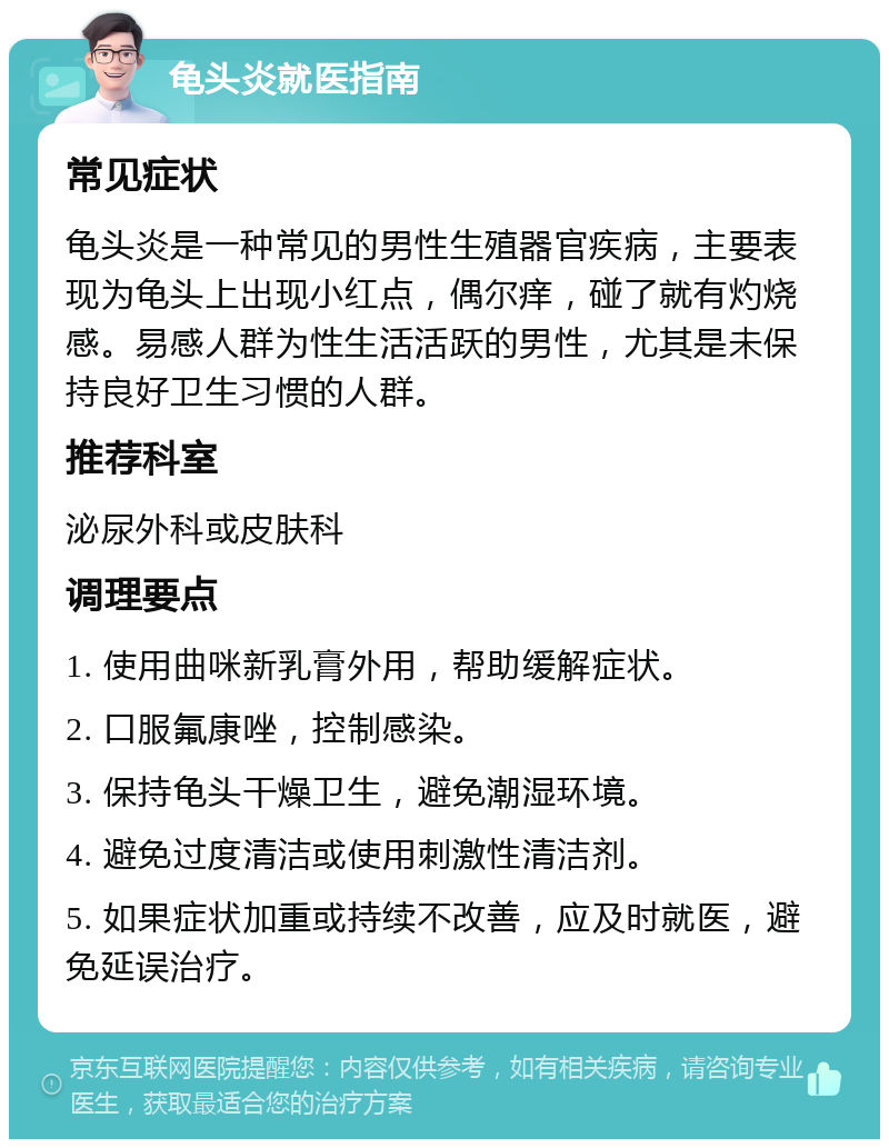 龟头炎就医指南 常见症状 龟头炎是一种常见的男性生殖器官疾病，主要表现为龟头上出现小红点，偶尔痒，碰了就有灼烧感。易感人群为性生活活跃的男性，尤其是未保持良好卫生习惯的人群。 推荐科室 泌尿外科或皮肤科 调理要点 1. 使用曲咪新乳膏外用，帮助缓解症状。 2. 口服氟康唑，控制感染。 3. 保持龟头干燥卫生，避免潮湿环境。 4. 避免过度清洁或使用刺激性清洁剂。 5. 如果症状加重或持续不改善，应及时就医，避免延误治疗。