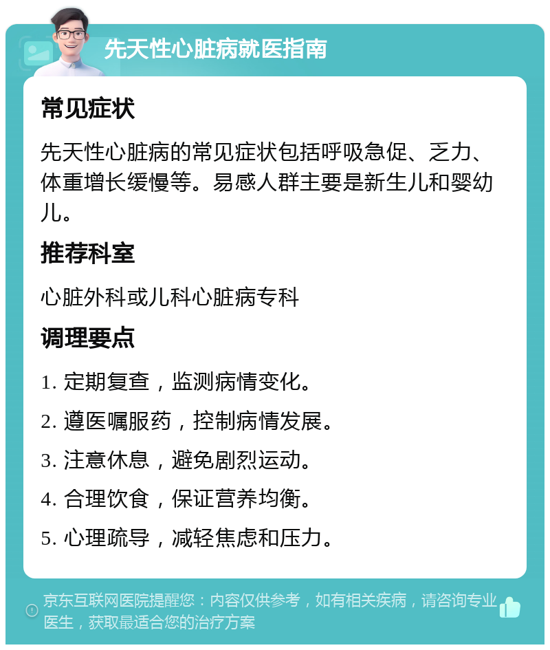 先天性心脏病就医指南 常见症状 先天性心脏病的常见症状包括呼吸急促、乏力、体重增长缓慢等。易感人群主要是新生儿和婴幼儿。 推荐科室 心脏外科或儿科心脏病专科 调理要点 1. 定期复查，监测病情变化。 2. 遵医嘱服药，控制病情发展。 3. 注意休息，避免剧烈运动。 4. 合理饮食，保证营养均衡。 5. 心理疏导，减轻焦虑和压力。