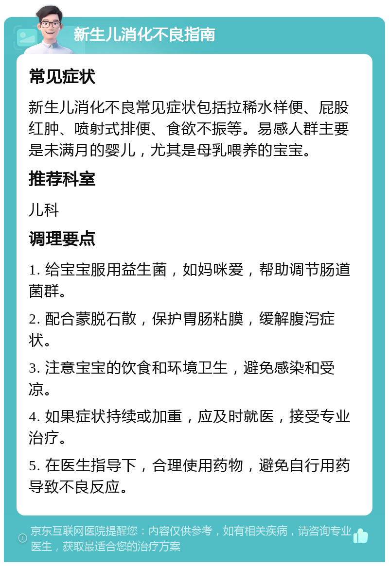 新生儿消化不良指南 常见症状 新生儿消化不良常见症状包括拉稀水样便、屁股红肿、喷射式排便、食欲不振等。易感人群主要是未满月的婴儿，尤其是母乳喂养的宝宝。 推荐科室 儿科 调理要点 1. 给宝宝服用益生菌，如妈咪爱，帮助调节肠道菌群。 2. 配合蒙脱石散，保护胃肠粘膜，缓解腹泻症状。 3. 注意宝宝的饮食和环境卫生，避免感染和受凉。 4. 如果症状持续或加重，应及时就医，接受专业治疗。 5. 在医生指导下，合理使用药物，避免自行用药导致不良反应。