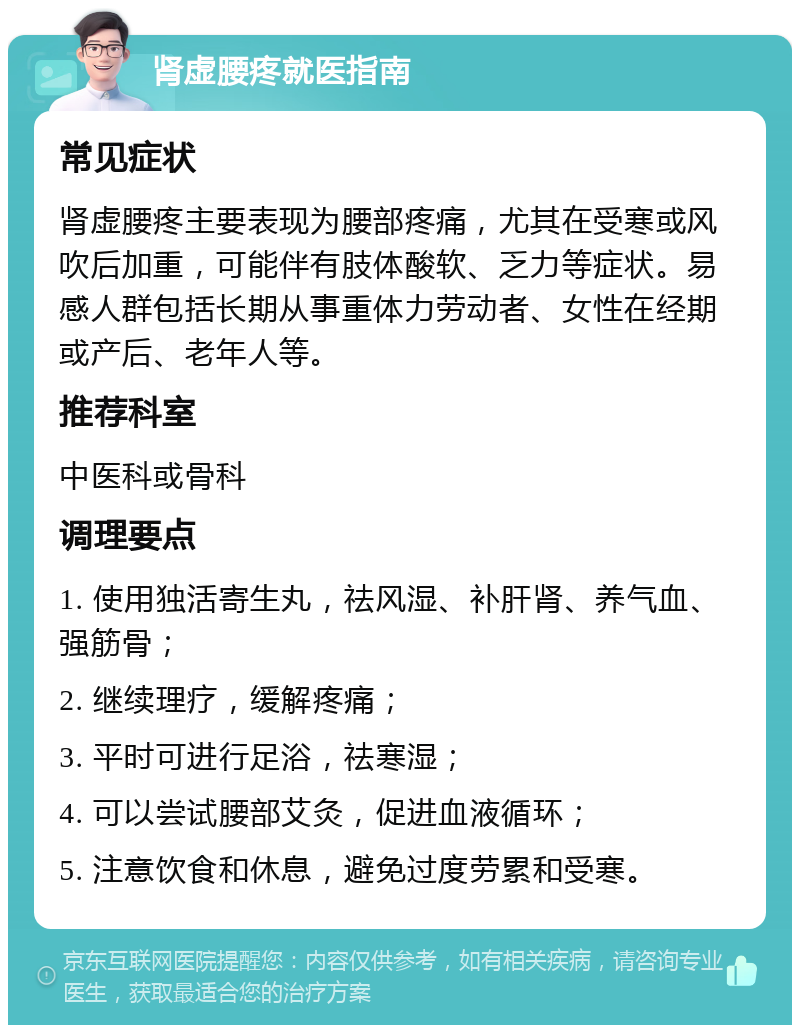 肾虚腰疼就医指南 常见症状 肾虚腰疼主要表现为腰部疼痛，尤其在受寒或风吹后加重，可能伴有肢体酸软、乏力等症状。易感人群包括长期从事重体力劳动者、女性在经期或产后、老年人等。 推荐科室 中医科或骨科 调理要点 1. 使用独活寄生丸，祛风湿、补肝肾、养气血、强筋骨； 2. 继续理疗，缓解疼痛； 3. 平时可进行足浴，祛寒湿； 4. 可以尝试腰部艾灸，促进血液循环； 5. 注意饮食和休息，避免过度劳累和受寒。