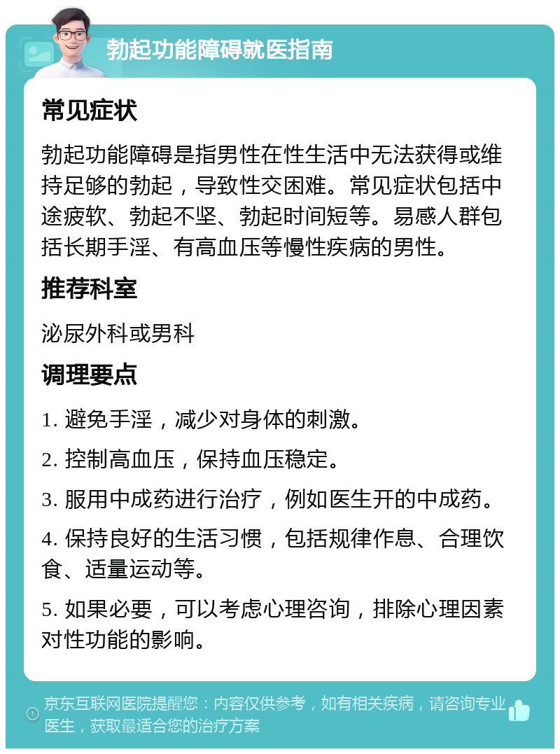 勃起功能障碍就医指南 常见症状 勃起功能障碍是指男性在性生活中无法获得或维持足够的勃起，导致性交困难。常见症状包括中途疲软、勃起不坚、勃起时间短等。易感人群包括长期手淫、有高血压等慢性疾病的男性。 推荐科室 泌尿外科或男科 调理要点 1. 避免手淫，减少对身体的刺激。 2. 控制高血压，保持血压稳定。 3. 服用中成药进行治疗，例如医生开的中成药。 4. 保持良好的生活习惯，包括规律作息、合理饮食、适量运动等。 5. 如果必要，可以考虑心理咨询，排除心理因素对性功能的影响。