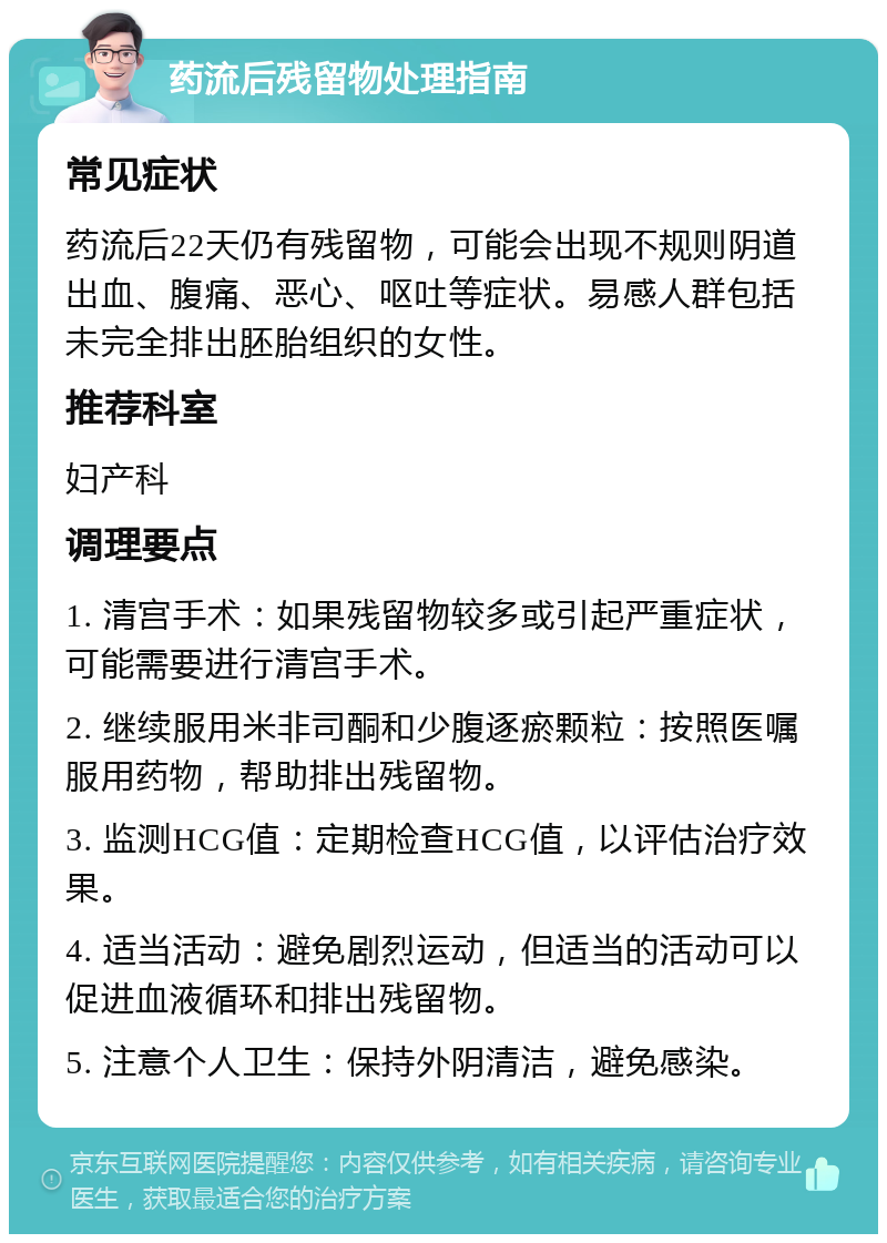 药流后残留物处理指南 常见症状 药流后22天仍有残留物，可能会出现不规则阴道出血、腹痛、恶心、呕吐等症状。易感人群包括未完全排出胚胎组织的女性。 推荐科室 妇产科 调理要点 1. 清宫手术：如果残留物较多或引起严重症状，可能需要进行清宫手术。 2. 继续服用米非司酮和少腹逐瘀颗粒：按照医嘱服用药物，帮助排出残留物。 3. 监测HCG值：定期检查HCG值，以评估治疗效果。 4. 适当活动：避免剧烈运动，但适当的活动可以促进血液循环和排出残留物。 5. 注意个人卫生：保持外阴清洁，避免感染。