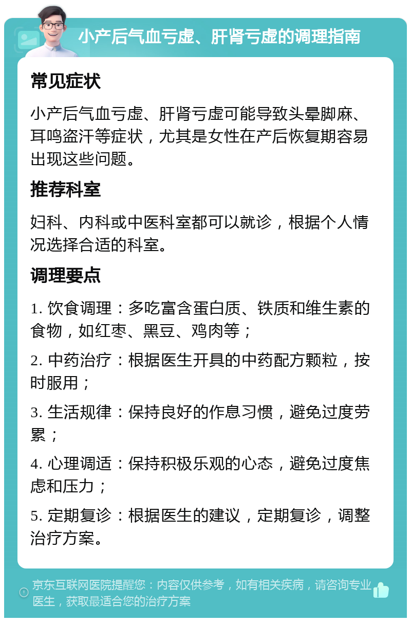 小产后气血亏虚、肝肾亏虚的调理指南 常见症状 小产后气血亏虚、肝肾亏虚可能导致头晕脚麻、耳鸣盗汗等症状，尤其是女性在产后恢复期容易出现这些问题。 推荐科室 妇科、内科或中医科室都可以就诊，根据个人情况选择合适的科室。 调理要点 1. 饮食调理：多吃富含蛋白质、铁质和维生素的食物，如红枣、黑豆、鸡肉等； 2. 中药治疗：根据医生开具的中药配方颗粒，按时服用； 3. 生活规律：保持良好的作息习惯，避免过度劳累； 4. 心理调适：保持积极乐观的心态，避免过度焦虑和压力； 5. 定期复诊：根据医生的建议，定期复诊，调整治疗方案。