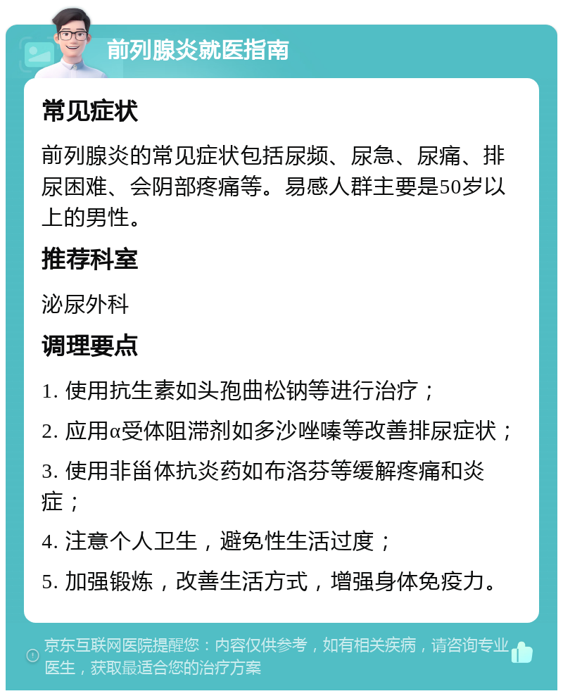 前列腺炎就医指南 常见症状 前列腺炎的常见症状包括尿频、尿急、尿痛、排尿困难、会阴部疼痛等。易感人群主要是50岁以上的男性。 推荐科室 泌尿外科 调理要点 1. 使用抗生素如头孢曲松钠等进行治疗； 2. 应用α受体阻滞剂如多沙唑嗪等改善排尿症状； 3. 使用非甾体抗炎药如布洛芬等缓解疼痛和炎症； 4. 注意个人卫生，避免性生活过度； 5. 加强锻炼，改善生活方式，增强身体免疫力。