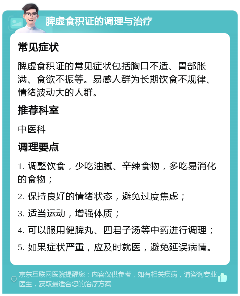 脾虚食积证的调理与治疗 常见症状 脾虚食积证的常见症状包括胸口不适、胃部胀满、食欲不振等。易感人群为长期饮食不规律、情绪波动大的人群。 推荐科室 中医科 调理要点 1. 调整饮食，少吃油腻、辛辣食物，多吃易消化的食物； 2. 保持良好的情绪状态，避免过度焦虑； 3. 适当运动，增强体质； 4. 可以服用健脾丸、四君子汤等中药进行调理； 5. 如果症状严重，应及时就医，避免延误病情。