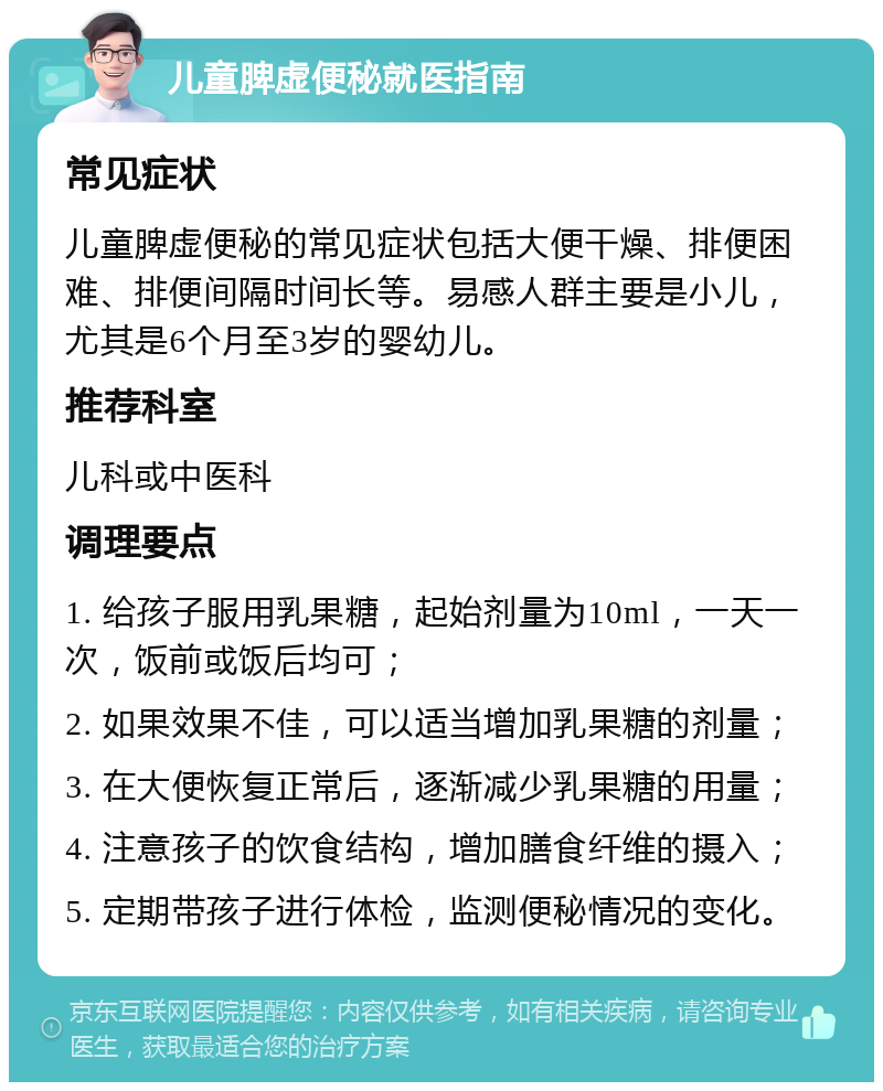 儿童脾虚便秘就医指南 常见症状 儿童脾虚便秘的常见症状包括大便干燥、排便困难、排便间隔时间长等。易感人群主要是小儿，尤其是6个月至3岁的婴幼儿。 推荐科室 儿科或中医科 调理要点 1. 给孩子服用乳果糖，起始剂量为10ml，一天一次，饭前或饭后均可； 2. 如果效果不佳，可以适当增加乳果糖的剂量； 3. 在大便恢复正常后，逐渐减少乳果糖的用量； 4. 注意孩子的饮食结构，增加膳食纤维的摄入； 5. 定期带孩子进行体检，监测便秘情况的变化。